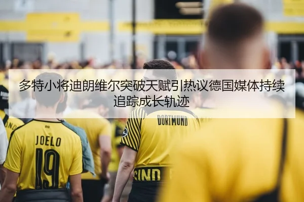 多特小将迪朗维尔突破天赋引热议德国媒体持续追踪成长轨迹